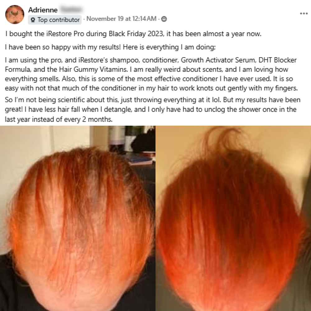 A facebook post from Adrienne on November 19th. I am using the pro, and iRestore’s shampoo, conditioner, Growth Activator Serum, and DHT Blocker Formula, and I added the Hair Gummy Vitamins a couple weeks ago. I am really weird about scents, and I am loving how everything smells. Also, this is some of the most effective conditioner I have ever used. It is so easy with not that much of the conditioner in my hair to work knots out gently with my fingers. This post shows before and after images.